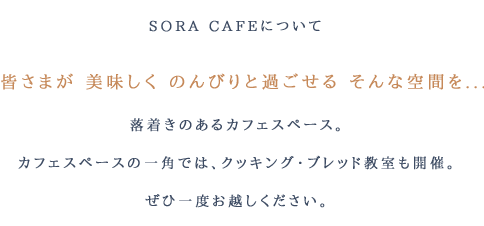 SORA CAFEについて　皆さまが 美味しく のんびりと過ごせる そんな空間を...　落着きのあるカフェスペースと、バースディケーキ・焼き菓子の販売をしています。カフェスペースの一角では、クッキング・ブレッド教室も開催。ぜひ一度お越しください。